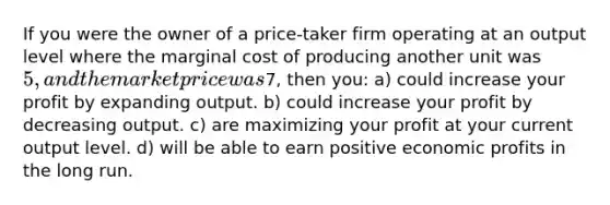 If you were the owner of a price-taker firm operating at an output level where the marginal cost of producing another unit was 5, and the market price was7, then you: a) could increase your profit by expanding output. b) could increase your profit by decreasing output. c) are maximizing your profit at your current output level. d) will be able to earn positive economic profits in the long run.