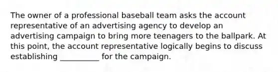 The owner of a professional baseball team asks the account representative of an advertising agency to develop an advertising campaign to bring more teenagers to the ballpark. At this point, the account representative logically begins to discuss establishing __________ for the campaign.