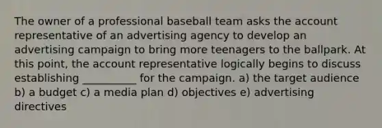 The owner of a professional baseball team asks the account representative of an advertising agency to develop an advertising campaign to bring more teenagers to the ballpark. At this point, the account representative logically begins to discuss establishing __________ for the campaign. a) the target audience b) a budget c) a media plan d) objectives e) advertising directives