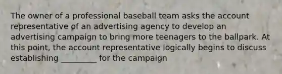 The owner of a professional baseball team asks the account representative of an advertising agency to develop an advertising campaign to bring more teenagers to the ballpark. At this point, the account representative logically begins to discuss establishing _________ for the campaign