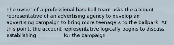 The owner of a professional baseball team asks the account representative of an advertising agency to develop an advertising campaign to bring more teenagers to the ballpark. At this point, the account representative logically begins to discuss establishing __________ for the campaign