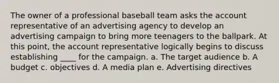 The owner of a professional baseball team asks the account representative of an advertising agency to develop an advertising campaign to bring more teenagers to the ballpark. At this point, the account representative logically begins to discuss establishing ____ for the campaign. a. The target audience b. A budget c. objectives d. A media plan e. Advertising directives