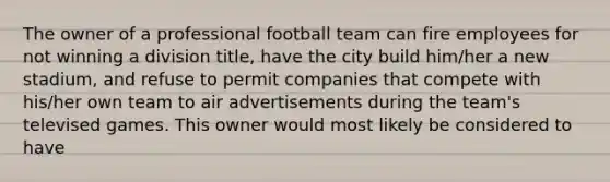 The owner of a professional football team can fire employees for not winning a division title, have the city build him/her a new stadium, and refuse to permit companies that compete with his/her own team to air advertisements during the team's televised games. This owner would most likely be considered to have