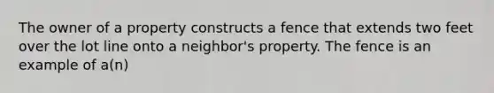 The owner of a property constructs a fence that extends two feet over the lot line onto a neighbor's property. The fence is an example of a(n)