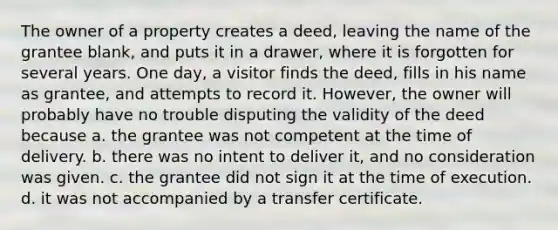 The owner of a property creates a deed, leaving the name of the grantee blank, and puts it in a drawer, where it is forgotten for several years. One day, a visitor finds the deed, fills in his name as grantee, and attempts to record it. However, the owner will probably have no trouble disputing the validity of the deed because a. the grantee was not competent at the time of delivery. b. there was no intent to deliver it, and no consideration was given. c. the grantee did not sign it at the time of execution. d. it was not accompanied by a transfer certificate.