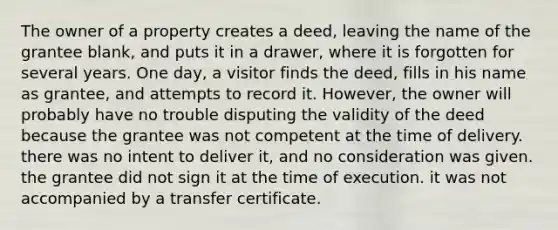 The owner of a property creates a deed, leaving the name of the grantee blank, and puts it in a drawer, where it is forgotten for several years. One day, a visitor finds the deed, fills in his name as grantee, and attempts to record it. However, the owner will probably have no trouble disputing the validity of the deed because the grantee was not competent at the time of delivery. there was no intent to deliver it, and no consideration was given. the grantee did not sign it at the time of execution. it was not accompanied by a transfer certificate.