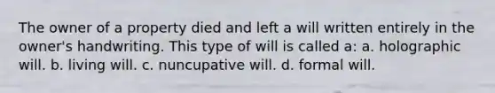 The owner of a property died and left a will written entirely in the owner's handwriting. This type of will is called a: a. holographic will. b. living will. c. nuncupative will. d. formal will.