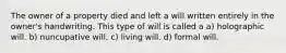 The owner of a property died and left a will written entirely in the owner's handwriting. This type of will is called a a) holographic will. b) nuncupative will. c) living will. d) formal will.