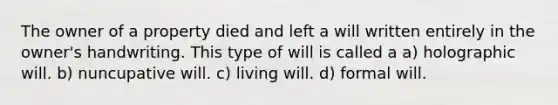 The owner of a property died and left a will written entirely in the owner's handwriting. This type of will is called a a) holographic will. b) nuncupative will. c) living will. d) formal will.