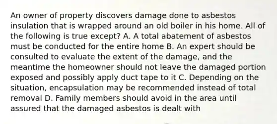 An owner of property discovers damage done to asbestos insulation that is wrapped around an old boiler in his home. All of the following is true except? A. A total abatement of asbestos must be conducted for the entire home B. An expert should be consulted to evaluate the extent of the damage, and the meantime the homeowner should not leave the damaged portion exposed and possibly apply duct tape to it C. Depending on the situation, encapsulation may be recommended instead of total removal D. Family members should avoid in the area until assured that the damaged asbestos is dealt with