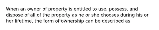 When an owner of property is entitled to use, possess, and dispose of all of the property as he or she chooses during his or her lifetime, the form of ownership can be described as