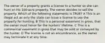 The owner of a property grants a license to a hunter so she can hunt on his 100-acre property. The owner decides to sell the property. Which of the following statements is TRUE? A This is an illegal act as only the state can issue a license to use the property for hunting. B This is a personal easement in gross, that the owner must honor for the hunters' lifetime. C This is a commercial easement in gross that may be sold or conveyed by the hunter. D The license is not an encumbrance, as the owner may terminate it at any time.