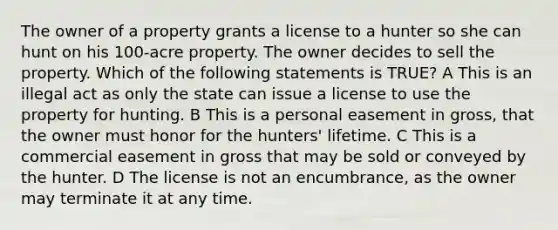 The owner of a property grants a license to a hunter so she can hunt on his 100-acre property. The owner decides to sell the property. Which of the following statements is TRUE? A This is an illegal act as only the state can issue a license to use the property for hunting. B This is a personal easement in gross, that the owner must honor for the hunters' lifetime. C This is a commercial easement in gross that may be sold or conveyed by the hunter. D The license is not an encumbrance, as the owner may terminate it at any time.