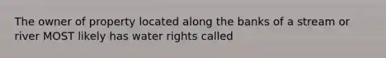 The owner of property located along the banks of a stream or river MOST likely has water rights called