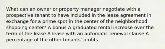 What can an owner or property manager negotiate with a prospective tenant to have included in the lease agreement in exchange for a prime spot in the center of the neighborhood shopping center? A bonus A graduated rental increase over the term of the lease A lease with an automatic renewal clause A percentage of the other tenants' profits