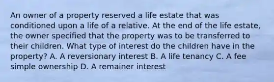 An owner of a property reserved a life estate that was conditioned upon a life of a relative. At the end of the life estate, the owner specified that the property was to be transferred to their children. What type of interest do the children have in the property? A. A reversionary interest B. A life tenancy C. A fee simple ownership D. A remainer interest