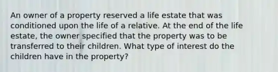 An owner of a property reserved a life estate that was conditioned upon the life of a relative. At the end of the life estate, the owner specified that the property was to be transferred to their children. What type of interest do the children have in the property?