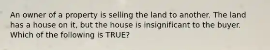 An owner of a property is selling the land to another. The land has a house on it, but the house is insignificant to the buyer. Which of the following is TRUE?