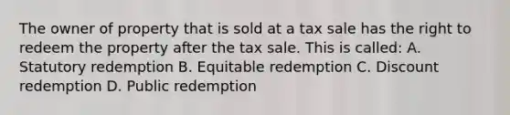 The owner of property that is sold at a tax sale has the right to redeem the property after the tax sale. This is called: A. Statutory redemption B. Equitable redemption C. Discount redemption D. Public redemption