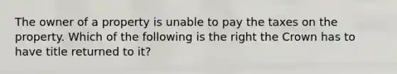 The owner of a property is unable to pay the taxes on the property. Which of the following is the right the Crown has to have title returned to it?