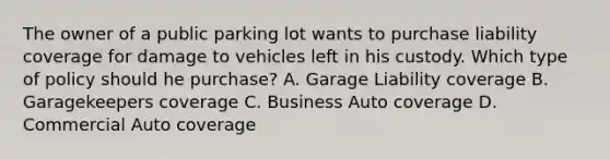 The owner of a public parking lot wants to purchase liability coverage for damage to vehicles left in his custody. Which type of policy should he purchase? A. Garage Liability coverage B. Garagekeepers coverage C. Business Auto coverage D. Commercial Auto coverage