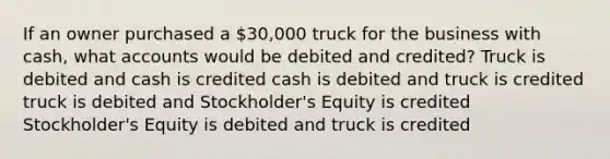 If an owner purchased a 30,000 truck for the business with cash, what accounts would be debited and credited? Truck is debited and cash is credited cash is debited and truck is credited truck is debited and Stockholder's Equity is credited Stockholder's Equity is debited and truck is credited