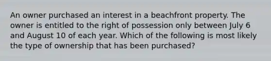 An owner purchased an interest in a beachfront property. The owner is entitled to the right of possession only between July 6 and August 10 of each year. Which of the following is most likely the type of ownership that has been purchased?