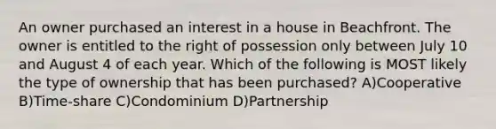 An owner purchased an interest in a house in Beachfront. The owner is entitled to the right of possession only between July 10 and August 4 of each year. Which of the following is MOST likely the type of ownership that has been purchased? A)Cooperative B)Time-share C)Condominium D)Partnership