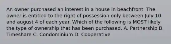 An owner purchased an interest in a house in beachfront. The owner is entitled to the right of possession only between July 10 and august 4 of each year. Which of the following is MOST likely the type of ownership that has been purchased. A. Partnership B. Timeshare C. Condominium D. Cooperative