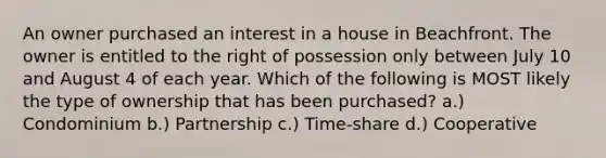 An owner purchased an interest in a house in Beachfront. The owner is entitled to the right of possession only between July 10 and August 4 of each year. Which of the following is MOST likely the type of ownership that has been purchased? a.) Condominium b.) Partnership c.) Time-share d.) Cooperative