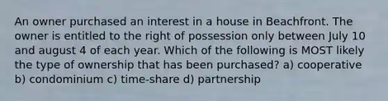 An owner purchased an interest in a house in Beachfront. The owner is entitled to the right of possession only between July 10 and august 4 of each year. Which of the following is MOST likely the type of ownership that has been purchased? a) cooperative b) condominium c) time-share d) partnership