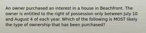 An owner purchased an interest in a house in Beachfront. The owner is entitled to the right of possession only between July 10 and August 4 of each year. Which of the following is MOST likely the type of ownership that has been purchased?