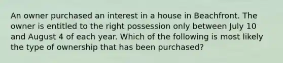 An owner purchased an interest in a house in Beachfront. The owner is entitled to the right possession only between July 10 and August 4 of each year. Which of the following is most likely the type of ownership that has been purchased?