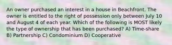 An owner purchased an interest in a house in Beachfront. The owner is entitled to the right of possession only between July 10 and August 4 of each year. Which of the following is MOST likely the type of ownership that has been purchased? A) Time-share B) Partnership C) Condominium D) Cooperative