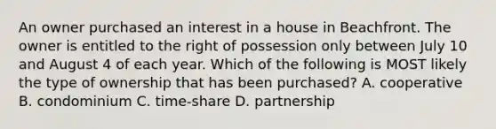 An owner purchased an interest in a house in Beachfront. The owner is entitled to the right of possession only between July 10 and August 4 of each year. Which of the following is MOST likely the type of ownership that has been purchased? A. cooperative B. condominium C. time-share D. partnership