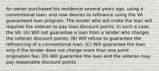 An owner purchased his residence several years ago, using a conventional loan, and now desires to refinance using the VA guaranteed loan program. The lender who will make the loan will requires the veteran to pay loan discount points. In such a case, the VA: (A) Will not guarantee a loan from a lender who charges the veteran discount points; (B) Will refuse to guarantee the refinancing of a conventional loan; (C) Will guarantee the loan only if the lender does not charge more than one point origination fee; (D) Will guarantee the loan and the veteran may pay reasonable discount points