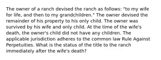 The owner of a ranch devised the ranch as follows: "to my wife for life, and then to my grandchildren." The owner devised the remainder of his property to his only child. The owner was survived by his wife and only child. At the time of the wife's death, the owner's child did not have any children. The applicable jurisdiction adheres to the common law Rule Against Perpetuities. What is the status of the title to the ranch immediately after the wife's death?