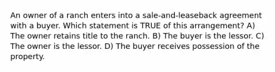 An owner of a ranch enters into a sale-and-leaseback agreement with a buyer. Which statement is TRUE of this arrangement? A) The owner retains title to the ranch. B) The buyer is the lessor. C) The owner is the lessor. D) The buyer receives possession of the property.