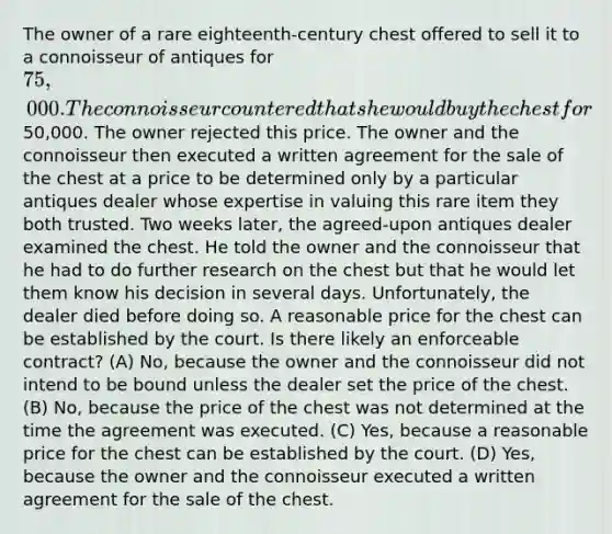 The owner of a rare eighteenth-century chest offered to sell it to a connoisseur of antiques for 75,000. The connoisseur countered that she would buy the chest for50,000. The owner rejected this price. The owner and the connoisseur then executed a written agreement for the sale of the chest at a price to be determined only by a particular antiques dealer whose expertise in valuing this rare item they both trusted. Two weeks later, the agreed-upon antiques dealer examined the chest. He told the owner and the connoisseur that he had to do further research on the chest but that he would let them know his decision in several days. Unfortunately, the dealer died before doing so. A reasonable price for the chest can be established by the court. Is there likely an enforceable contract? (A) No, because the owner and the connoisseur did not intend to be bound unless the dealer set the price of the chest. (B) No, because the price of the chest was not determined at the time the agreement was executed. (C) Yes, because a reasonable price for the chest can be established by the court. (D) Yes, because the owner and the connoisseur executed a written agreement for the sale of the chest.