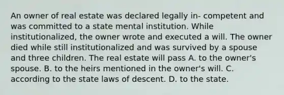 An owner of real estate was declared legally in- competent and was committed to a state mental institution. While institutionalized, the owner wrote and executed a will. The owner died while still institutionalized and was survived by a spouse and three children. The real estate will pass A. to the owner's spouse. B. to the heirs mentioned in the owner's will. C. according to the state laws of descent. D. to the state.