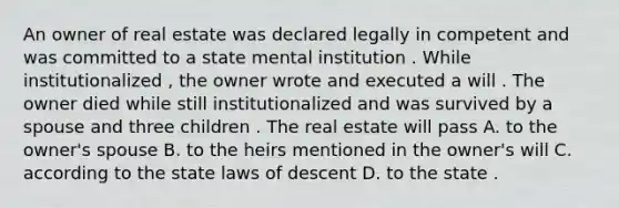 An owner of real estate was declared legally in competent and was committed to a state mental institution . While institutionalized , the owner wrote and executed a will . The owner died while still institutionalized and was survived by a spouse and three children . The real estate will pass A. to the owner's spouse B. to the heirs mentioned in the owner's will C. according to the state laws of descent D. to the state .