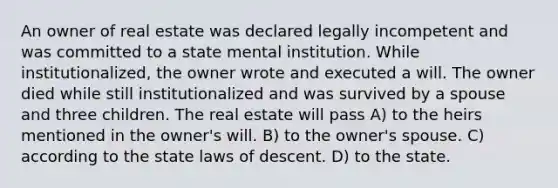 An owner of real estate was declared legally incompetent and was committed to a state mental institution. While institutionalized, the owner wrote and executed a will. The owner died while still institutionalized and was survived by a spouse and three children. The real estate will pass A) to the heirs mentioned in the owner's will. B) to the owner's spouse. C) according to the state laws of descent. D) to the state.