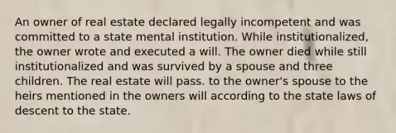 An owner of real estate declared legally incompetent and was committed to a state mental institution. While institutionalized, the owner wrote and executed a will. The owner died while still institutionalized and was survived by a spouse and three children. The real estate will pass. to the owner's spouse to the heirs mentioned in the owners will according to the state laws of descent to the state.