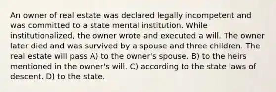 An owner of real estate was declared legally incompetent and was committed to a state mental institution. While institutionalized, the owner wrote and executed a will. The owner later died and was survived by a spouse and three children. The real estate will pass A) to the owner's spouse. B) to the heirs mentioned in the owner's will. C) according to the state laws of descent. D) to the state.