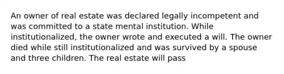 An owner of real estate was declared legally incompetent and was committed to a state mental institution. While institutionalized, the owner wrote and executed a will. The owner died while still institutionalized and was survived by a spouse and three children. The real estate will pass