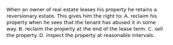 When an owner of real estate leases his property he retains a reversionary estate. This gives him the right to: A. reclaim his property when he sees that the tenant has abused it in some way. B. reclaim the property at the end of the lease term. C. sell the property. D. inspect the property at reasonable intervals.