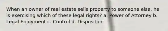 When an owner of real estate sells property to someone else, he is exercising which of these legal rights? a. Power of Attorney b. Legal Enjoyment c. Control d. Disposition