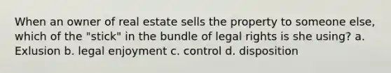 When an owner of real estate sells the property to someone else, which of the "stick" in the bundle of legal rights is she using? a. Exlusion b. legal enjoyment c. control d. disposition