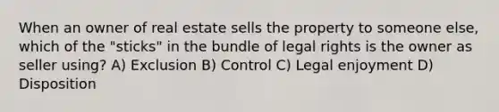 When an owner of real estate sells the property to someone else, which of the "sticks" in the bundle of legal rights is the owner as seller using? A) Exclusion B) Control C) Legal enjoyment D) Disposition