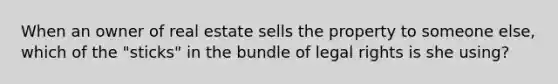 When an owner of real estate sells the property to someone else, which of the "sticks" in the bundle of legal rights is she using?